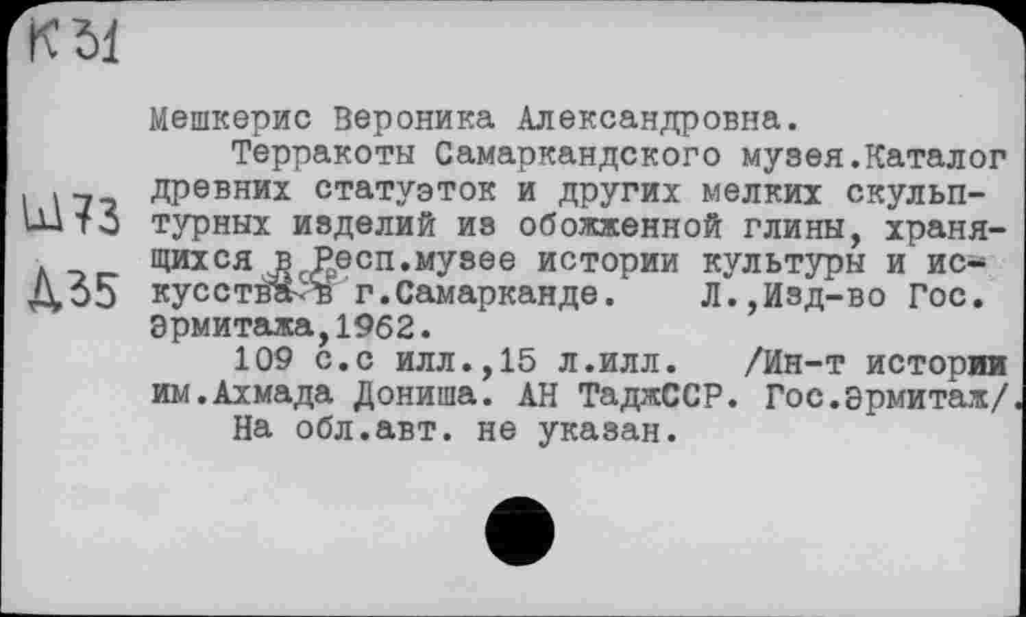 ﻿К 51
U173
Л35
Мешкерис Вероника Александровна.
Терракоты Самаркандского музея.Каталог древних статуэток и других мелких скульптурных изделий из обожженной глины, хранящихся в Респ.музее истории культуры и искус ства-н г.Самарканде.	Л.,Изд-во Гос.
Эрмитажа,1962.
109 с.с илл.,15 л.илл. /Ин-т истории им.Ахмада Дониша. АН ТаджССР. Гос.Эрмитаж/.
На обл.авт. не указан.